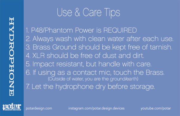 p48 hydrophone care instructions. 1. P48/Phantom Power is REQUIRED 2. Always wash with clean water after each use. 3. Brass Ground should be kept free of tarnish. 4. XLR should be free of dust and dirt. 5. Impact resistant, but handle with care. 6. If using as a contact mic, touch the Brass. (Outside of water, you are the ground/earth) 7. Let the hydrophone dry before storage.